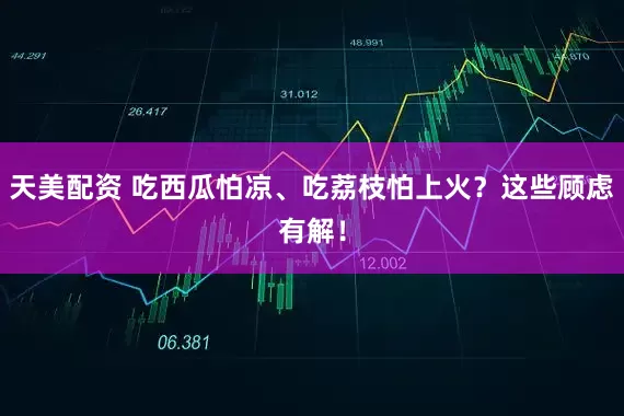 天美配资 吃西瓜怕凉、吃荔枝怕上火？这些顾虑有解！