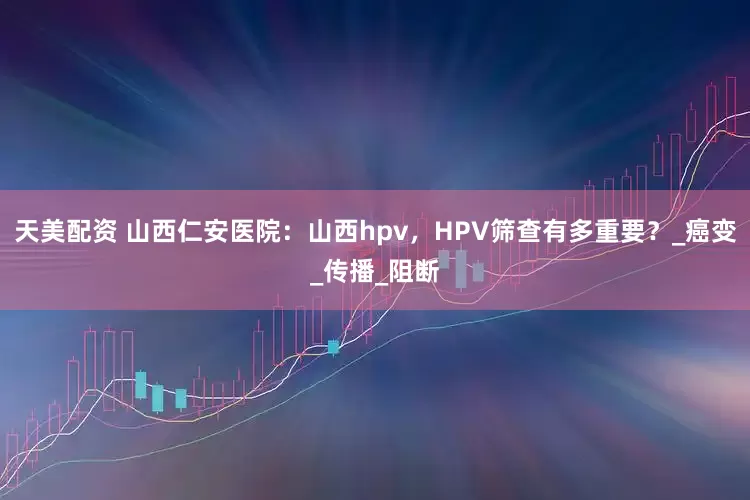 天美配资 山西仁安医院：山西hpv，HPV筛查有多重要？_癌变_传播_阻断