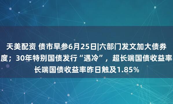 天美配资 债市早参6月25日|六部门发文加大债券市场融资支持力度；30年特别国债发行“遇冷”，超长端国债收益率昨日触及1.85%