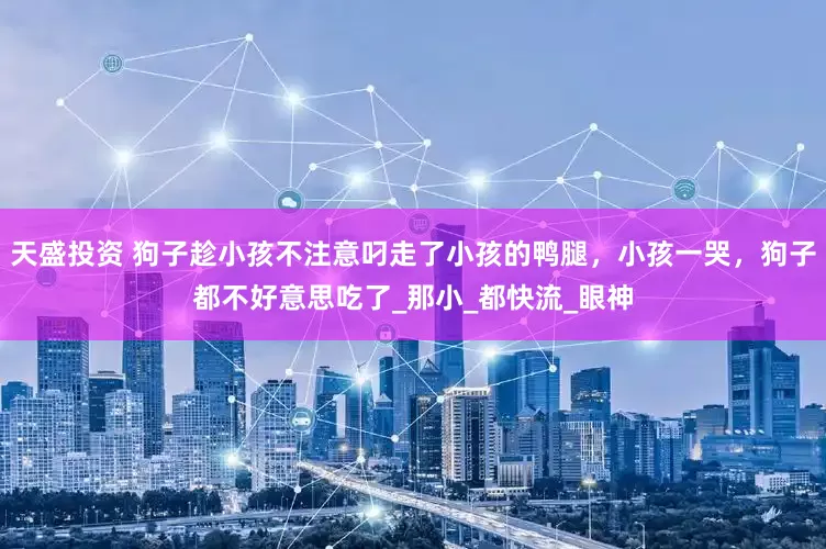 天盛投资 狗子趁小孩不注意叼走了小孩的鸭腿，小孩一哭，狗子都不好意思吃了_那小_都快流_眼神